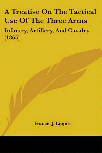 A Treatise On The Tactical Use Of The Three Arms: Infantry, Artillery, And Cavalry (1865), De Lippitt, Francis J.. Editorial Kessinger Pub Llc, Tapa Blanda En Inglés