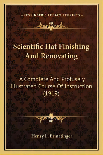 Scientific Hat Finishing And Renovating : A Complete And Profusely Illustrated Course Of Instruct..., De Henry L Ermatinger. Editorial Kessinger Publishing, Tapa Blanda En Inglés