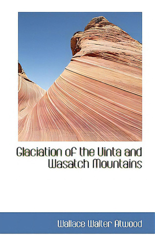 Glaciation Of The Uinta And Wasatch Mountains, De Atwood, Wallace Walter., Vol. 1. Editorial Bibliobazaar, Tapa Dura En Inglés