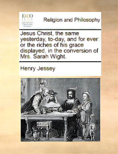 Jesus Christ, The Same Yesterday, To-day, And For Ever: Or The Riches Of His Grace Displayed, In ..., De Jessey, Henry., Vol. 1. Editorial Gale Ecco Print Ed, Tapa Blanda En Inglés