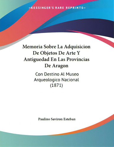 Memoria Sobre La Adquisicion De Objetos De Arte Y Antiguedad En Las Provincias De Aragon: Con Des..., De Esteban, Paulino Saviron. Editorial Kessinger Pub Llc, Tapa Blanda En Español