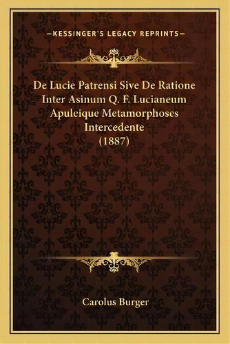 De Lucie Patrensi Sive De Ratione Inter Asinum Q. F. Lucianeum Apuleique Metamorphoses Interceden..., De Carolus Burger. Kessinger's Legacy Reprints, Vol. 1., Tapa Blanda En Latín, 1887