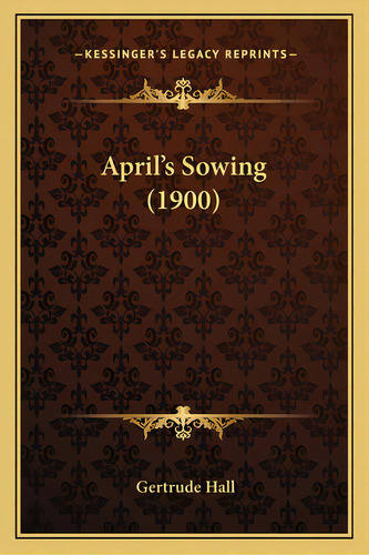 April's Sowing (1900), De Hall, Gertrude. Kessinger's Legacy Reprints, Vol. 1. Editorial Kessinger Pub Llc, Tapa Blanda En Inglés