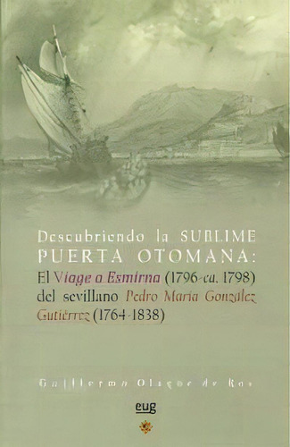 Descubriendo La Sublime Puerta Otomana: El Viage A Esmirna (1796-ca. 1798) Del Sevillano Pedro Ma..., De Olagüe De Ros, G. Editorial Universidad De Granada, Tapa Blanda En Español