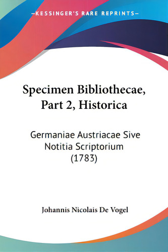 Specimen Bibliothecae, Part 2, Historica: Germaniae Austriacae Sive Notitia Scriptorium (1783), De Vogel, Johannis Nicolais De., Vol. 1. Editorial Kessinger Pub Llc, Tapa Blanda En Latín