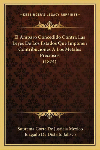 El Amparo Concedido Contra Las Leyes De Los Estados Que Imponen Contribuciones A Los Metales Prec..., De Suprema Corte De Justicia Mexico. Editorial Kessinger Publishing, Tapa Blanda En Español