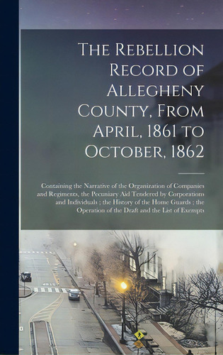 The Rebellion Record Of Allegheny County, From April, 1861 To October, 1862: Containing The Narra..., De Anonymous. Editorial Legare Street Pr, Tapa Dura En Inglés