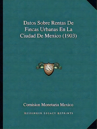 Datos Sobre Rentas De Fincas Urbanas En La Ciudad De Mexico (1903), De Comision Monetaria Mexico., Vol. 1. Editorial Kessinger Legacy Reprints, Tapa Blanda En Español