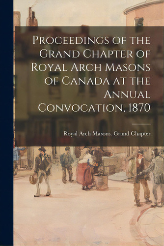 Proceedings Of The Grand Chapter Of Royal Arch Masons Of Canada At The Annual Convocation, 1870, De Royal Arch Masons Grand Chapter (can. Editorial Legare Street Pr, Tapa Blanda En Inglés