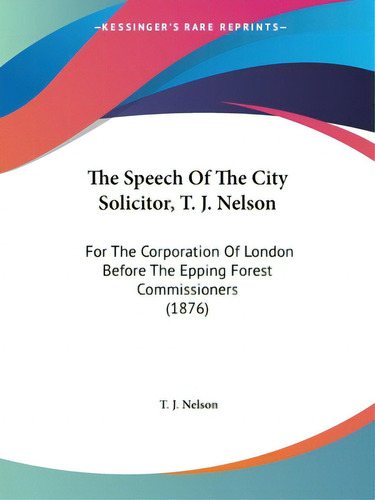 The Speech Of The City Solicitor, T. J. Nelson: For The Corporation Of London Before The Epping F..., De Nelson, T. J.. Editorial Kessinger Pub Llc, Tapa Blanda En Inglés