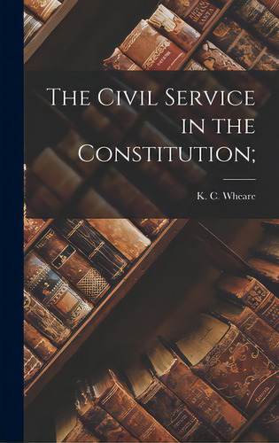 The Civil Service In The Constitution;, De Wheare, K. C. (kenneth Clinton) 1907-. Editorial Hassell Street Pr, Tapa Dura En Inglés