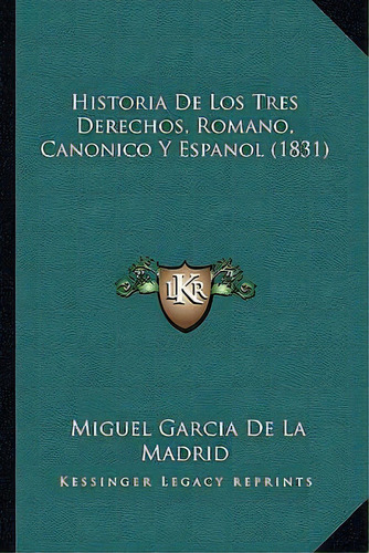 Historia De Los Tres Derechos, Romano, Canonico Y Espanol (1831), De Miguel Garcia De La Madrid., Vol. 1. Editorial Kessinger Legacy Reprints, Tapa Dura En Español