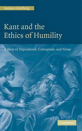 Kant And The Ethics Of Humility : A Story Of Dependence, Corruption And Virtue, De Jeanine Grenberg. Editorial Cambridge University Press, Tapa Dura En Inglés