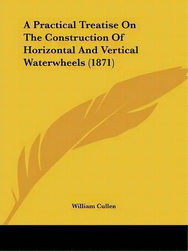 A Practical Treatise On The Construction Of Horizontal And Vertical Waterwheels (1871), De William Cullen. Editorial Kessinger Publishing Co, Tapa Blanda En Inglés