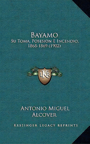 Bayamo : Su Toma, Posesion E Incendio, 1868-1869 (1902), De Antonio Miguel Alcover., Vol. 1. Editorial Kessinger Legacy Reprints, Tapa Blanda En Español