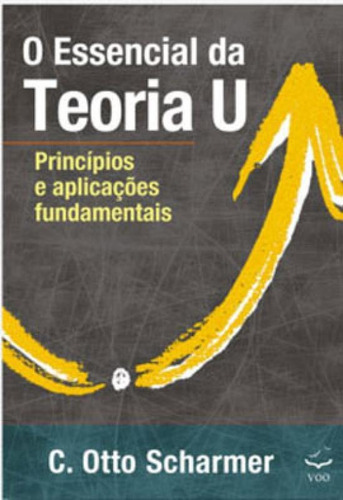O Essencial Da Teoria U: Princípios E Aplicações Fundamentais, De Scharmer, C. Otto. Editora Voo Editora, Capa Mole Em Português