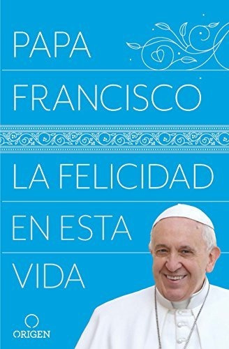 La Felicidad En Esta Vida / Papa Francisco: La Felicidad