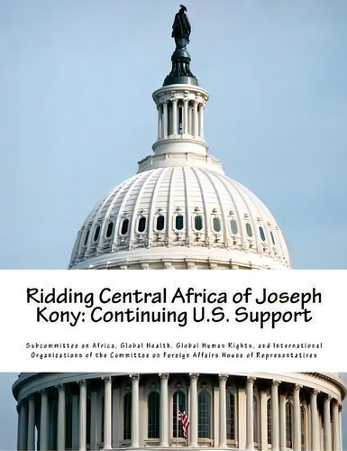 Ridding Central Africa Of Joseph Kony : Continuing U.s. Support, De Global Health G Subcommittee On Africa., Vol. 1. Editorial Createspace Independent Publishing Platform, Tapa Blanda En Inglés