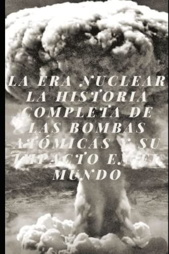 La Era Nuclear La Historia Completa De Las Bombas Atomicas Y