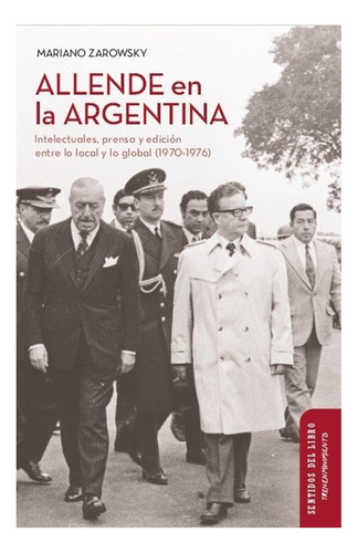 Allende En La Argentina. Intelectuales, Prensa Y Edición En