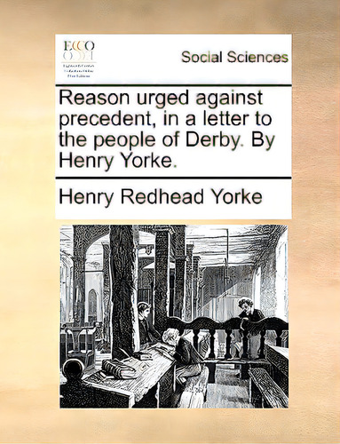 Reason Urged Against Precedent, In A Letter To The People Of Derby. By Henry Yorke., De Yorke, Henry Redhead., Vol. 1. Editorial Gale Ecco Print Ed, Tapa Blanda En Inglés