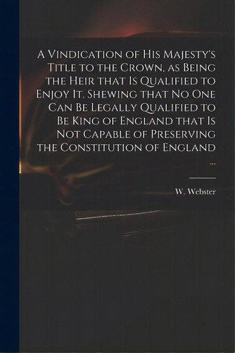 A Vindication Of His Majesty's Title To The Crown, As Being The Heir That Is Qualified To Enjoy I..., De Webster, W. (william) 1689-1758. Editorial Legare Street Pr, Tapa Blanda En Inglés