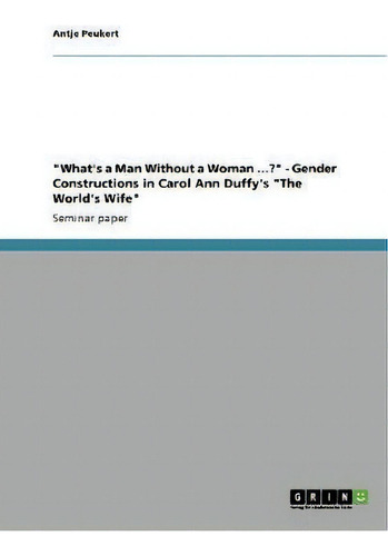 What's A Man Without A Woman ...? - Gender Constructions In Carol Ann Duffy's The World's Wife , De Antje Peukert. Editorial Grin Publishing, Tapa Blanda En Inglés