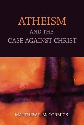 Atheism And The Case Against Christ - Matthew S. Mccormic...