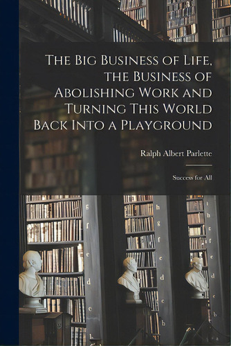 The Big Business Of Life, The Business Of Abolishing Work And Turning This World Back Into A Play..., De Parlette, Ralph Albert 1870-1930. Editorial Legare Street Pr, Tapa Blanda En Inglés