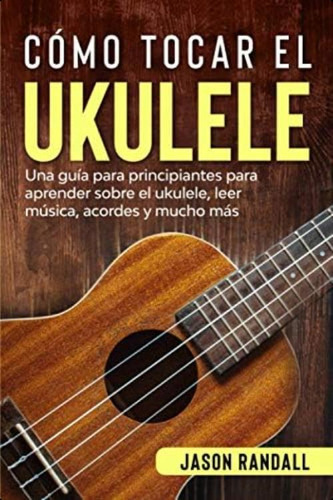 Cómo Tocar El Ukulele: Una Guía Para Principiantes Para Aprender Sobre El Ukulele, Leer Música, Acordes Y Mucho Más (spanish Edition), De Randall, Jason. Editorial Oem, Tapa Blanda En Español