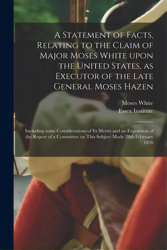 A Statement Of Facts, Relating To The Claim Of Major Moses White Upon The United States, As Execu..., De White, Moses 1756-1833. Editorial Legare Street Pr, Tapa Blanda En Inglés