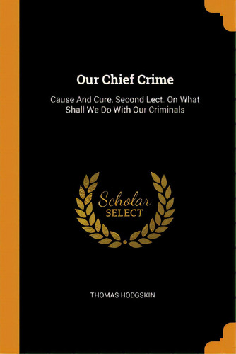 Our Chief Crime: Cause And Cure, Second Lect. On What Shall We Do With Our Criminals, De Hodgskin, Thomas. Editorial Franklin Classics, Tapa Blanda En Inglés