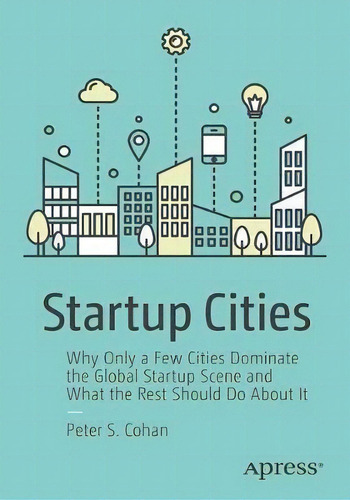 Startup Cities : Why Only A Few Cities Dominate The Global Startup Scene And What The Rest Should..., De Peter S. Cohan. Editorial Apress, Tapa Blanda En Inglés, 2018