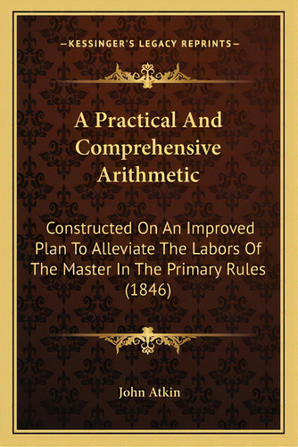 A Practical And Comprehensive Arithmetic: Constructed On An Improved Plan To Alleviate The Labors..., De Atkin, John. Editorial Kessinger Pub Llc, Tapa Blanda En Inglés