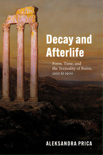 Decay And Afterlife: Form, Time, And The Textuality Of Ruins, 1100 To 1900, De Prica, Aleksandra. Editorial Univ Of Chicago Pr, Tapa Blanda En Inglés