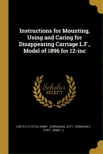 Instructions For Mounting, Using And Caring For Disappearing Carriage L.f., Model Of 1896 For 12-inc, De States Army Ordnance Dept, Ordnance Dep. Editorial Wentworth Pr, Tapa Blanda En Inglés