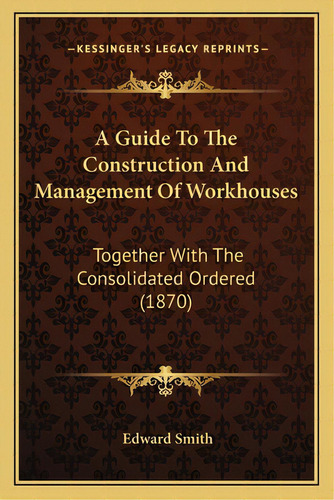 A Guide To The Construction And Management Of Workhouses: Together With The Consolidated Ordered ..., De Smith, Edward. Editorial Kessinger Pub Llc, Tapa Blanda En Inglés