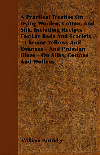 A Practical Treatise On Dying Woolen, Cotton, And Silk, Including Recipes For Lac Reds And Scarle..., De Partridge, William. Editorial Barman Pr, Tapa Blanda En Inglés