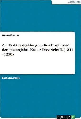 Zur Fraktionsbildung Im Reich Wahrend Der Letzten Jahre Kaiser Friedrichs Ii. (1241 - 1250), De Julian Freche., Vol. 1. Editorial Grin Verlag, Tapa Blanda En Alemán