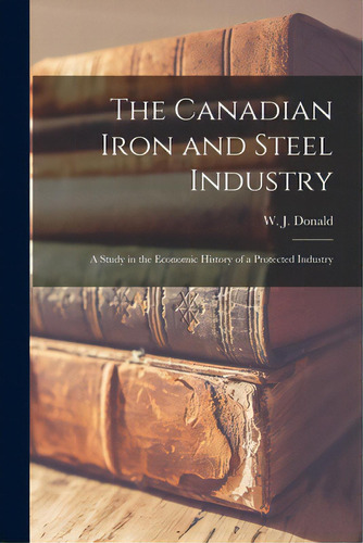 The Canadian Iron And Steel Industry [microform]: A Study In The Economic History Of A Protected ..., De Donald, W. J. (william John) 1890-1962. Editorial Legare Street Pr, Tapa Blanda En Inglés