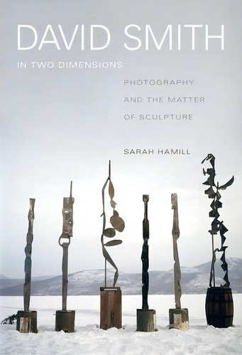 David Smith In Two Dimensions : Photography And The Matter Of Sculpture, De Sarah Hamill. Editorial University Of California Press, Tapa Dura En Inglés