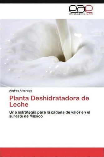 Planta Deshidratadora De Leche: Una Estrategia Para La Cadena De Valor En El Sureste De México, De Alvarado Andres., Vol. 1. Editorial Eae Editorial Academia Espanola, Tapa Blanda En Español