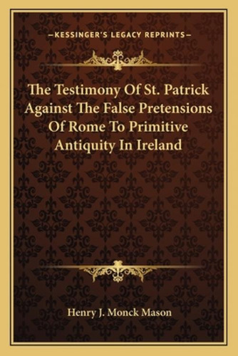 The Testimony Of St. Patrick Against The False Pretensions Of Rome To Primitive Antiquity In Ireland, De Mason, Henry J. Monck. Kessinger's Legacy Reprints, Vol. 1. Editorial Kessinger Pub Llc,