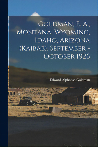 Goldman, E. A., Montana, Wyoming, Idaho, Arizona (kaibab), September - October 1926, De Goldman, Edward Alphonso 1873-1946. Editorial Hassell Street Pr, Tapa Blanda En Inglés