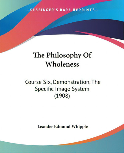 The Philosophy Of Wholeness: Course Six, Demonstration, The Specific Image System (1908), De Whipple, Leander Edmund., Vol. 1. Editorial Kessinger Pub Llc, Tapa Blanda En Inglés