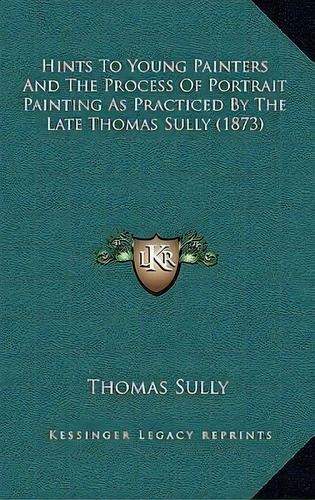 Hints To Young Painters And The Process Of Portrait Painting As Practiced By The Late Thomas Sull..., De Thomas Sully. Editorial Kessinger Publishing, Tapa Dura En Inglés
