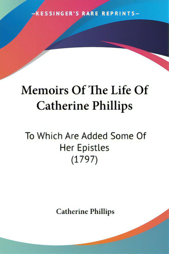 Memoirs Of The Life Of Catherine Phillips: To Which Are Added Some Of Her Epistles (1797), De Phillips, Catherine. Editorial Kessinger Pub Llc, Tapa Blanda En Inglés