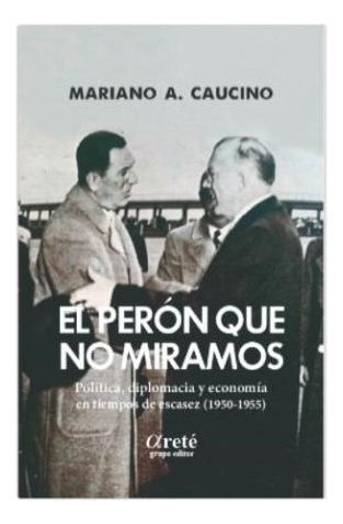 El Perón Que No Miramos: Politica, Diplomacia Y Economia En Tiempos De Escasez (1950-, De Caucino Mariano A., Vol. Volumen Unico. Editorial Arete, Tapa Blanda, Edición 1 En Español, 2021