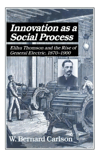 Innovation As A Social Process : Elihu Thomson And The Rise Of General Electric, De W. Bernard Carlson. Editorial Cambridge University Press, Tapa Blanda En Inglés