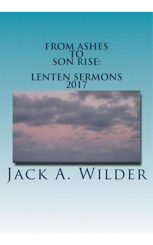From Ashes To Son Rise: Lenten Sermons, 2017: Sermons For Ash Wednesday Through Easter Sunday Bas..., De Wilder Jr, Jack A.. Editorial Createspace, Tapa Blanda En Inglés